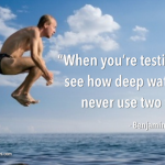 When you're testing to see how deep water is, never use two feet. - Benjamin Franklin